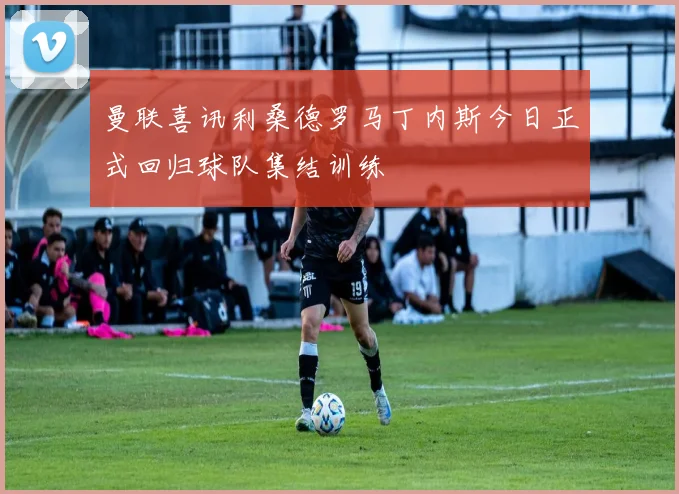 曼联喜讯利桑德罗马丁内斯今日正式回归球队集结训练