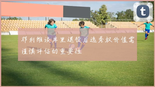 邓利维谈库里退役后选秀权价值需谨慎评估的重要性