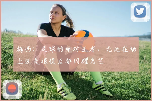 梅西：足球的绝对王者，无论在场上还是退役后都闪耀光芒