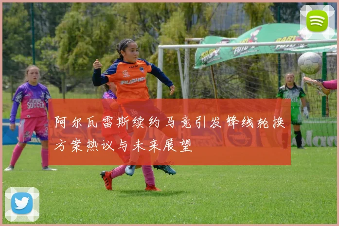 阿尔瓦雷斯续约马竞引发锋线轮换方案热议与未来展望
